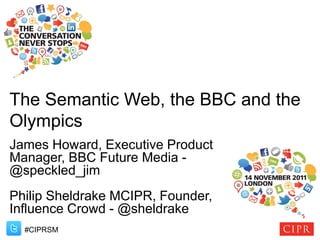 The Semantic Web, the BBC and the
Olympics
James Howard, Executive Product
Manager, BBC Future Media -
@speckled_jim
Philip Sheldrake MCIPR, Founder,
Influence Crowd - @sheldrake
  #CIPRSM
 