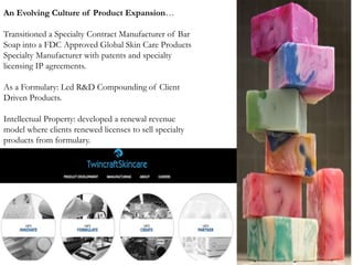 An Evolving Culture of Product Expansion…
Transitioned a Specialty Contract Manufacturer of Bar
Soap into a FDC Approved Global Skin Care Products
Specialty Manufacturer with patents and specialty
licensing IP agreements.
As a Formulary: Led R&D Compounding of Client
Driven Products.
Intellectual Property: developed a renewal revenue
model where clients renewed licenses to sell specialty
products from formulary.
 