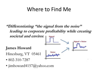 Where to Find Me
“Differentiating “the signal from the noise”
leading to corporate profitability while creating
societal and environmental good.”
James Howard
Hinesburg, VT 05461
• 802-310-7287
• jimhoward4157@yahoo.com
 