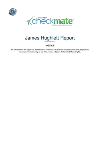 James Hughlett Report
Generated on May 26, 2013
NOTICE
The information in this report may NOT be used in connection with decisions about consumer credit, employment,
insurance, tenant screening, or any other purpose subject to the Fair Credit Reporting Act.
 