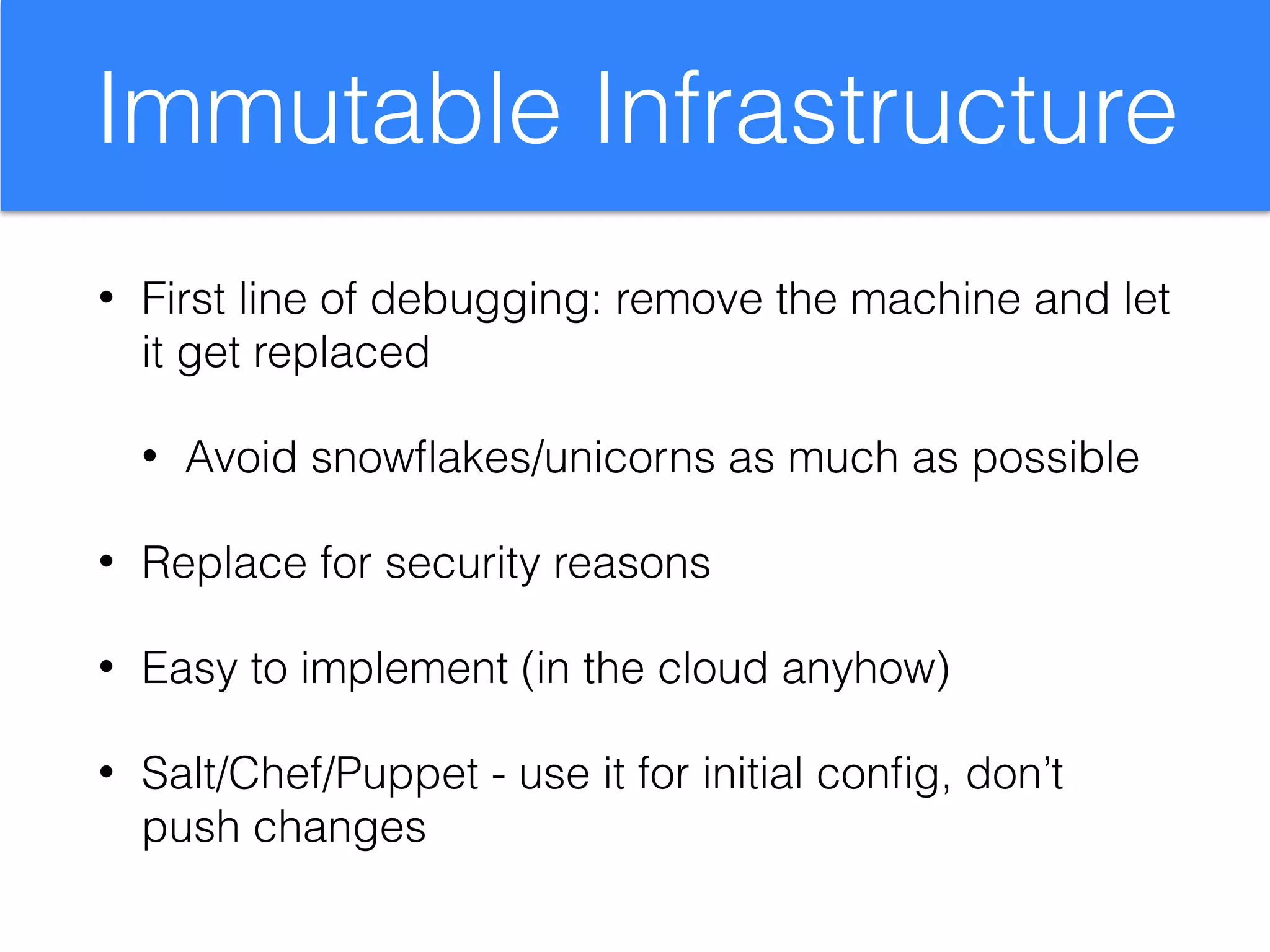 Immutable Infrastructure
• First line of debugging: remove the machine and let
it get replaced
• Avoid snowﬂakes/unicorns as much as possible
• Replace for security reasons
• Easy to implement (in the cloud anyhow)
• Salt/Chef/Puppet - use it for initial conﬁg, don’t
push changes
 