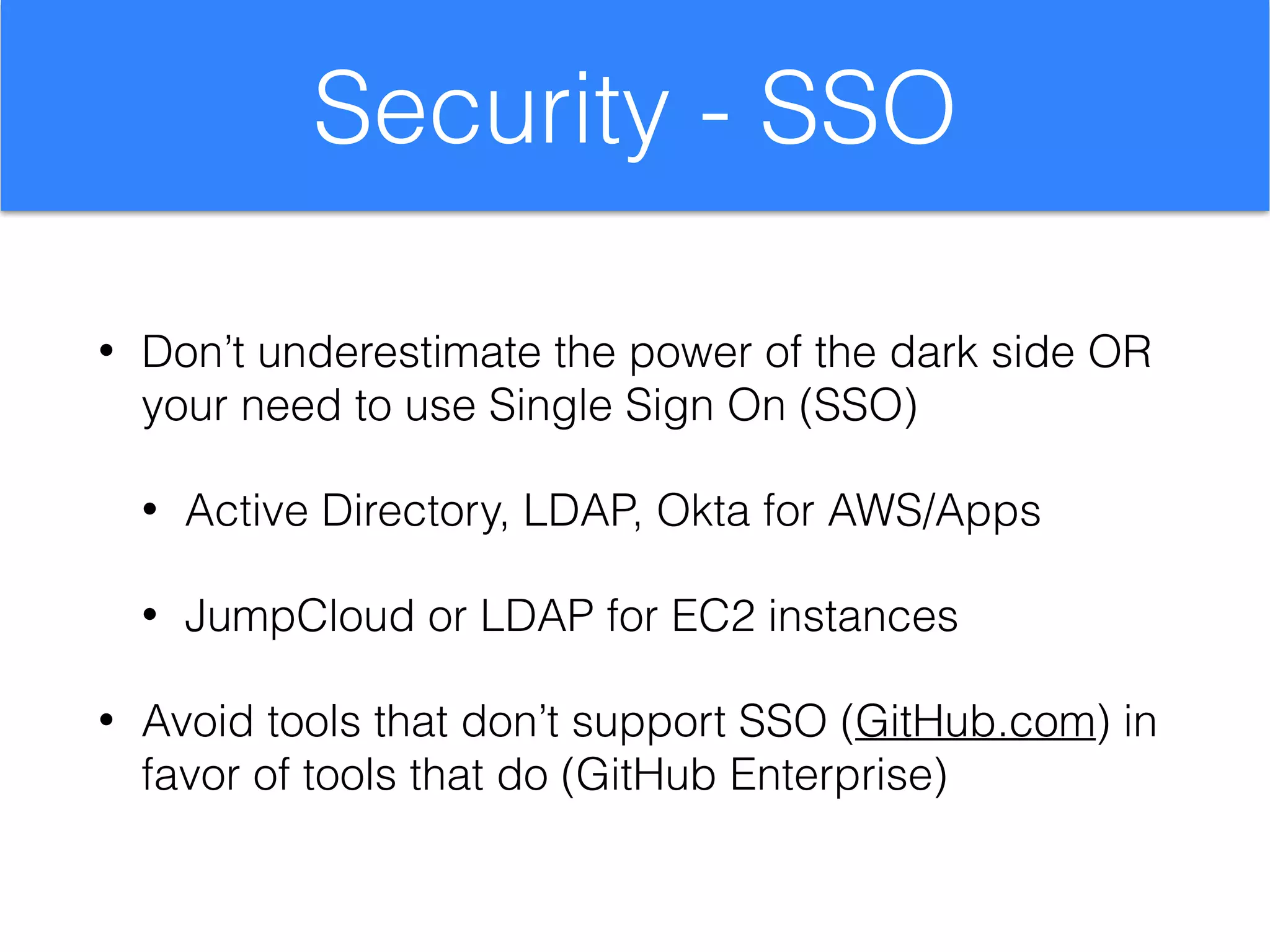 Security - SSO
• Don’t underestimate the power of the dark side OR
your need to use Single Sign On (SSO)
• Active Directory, LDAP, Okta for AWS/Apps
• JumpCloud or LDAP for EC2 instances
• Avoid tools that don’t support SSO (GitHub.com) in
favor of tools that do (GitHub Enterprise)
 