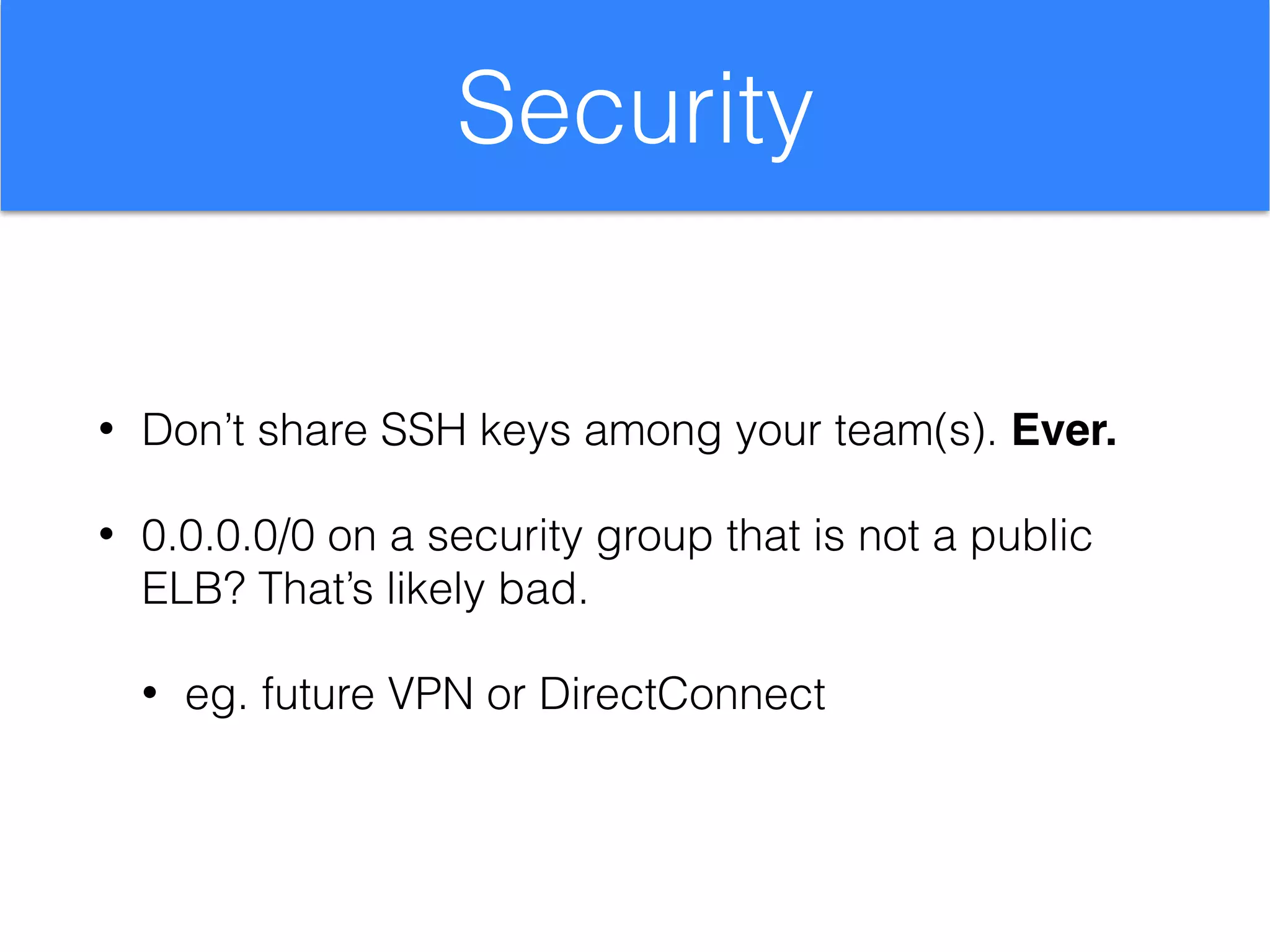 Security
• Don’t share SSH keys among your team(s). Ever.
• 0.0.0.0/0 on a security group that is not a public
ELB? That’s likely bad.
• eg. future VPN or DirectConnect
 