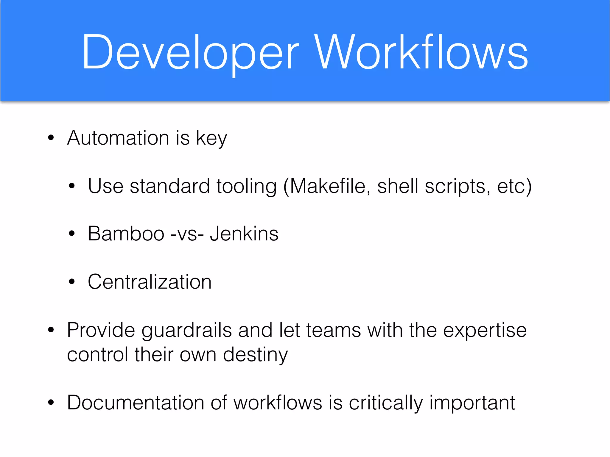 Developer Workﬂows
• Automation is key
• Use standard tooling (Makeﬁle, shell scripts, etc)
• Bamboo -vs- Jenkins
• Centralization
• Provide guardrails and let teams with the expertise
control their own destiny
• Documentation of workﬂows is critically important
 
