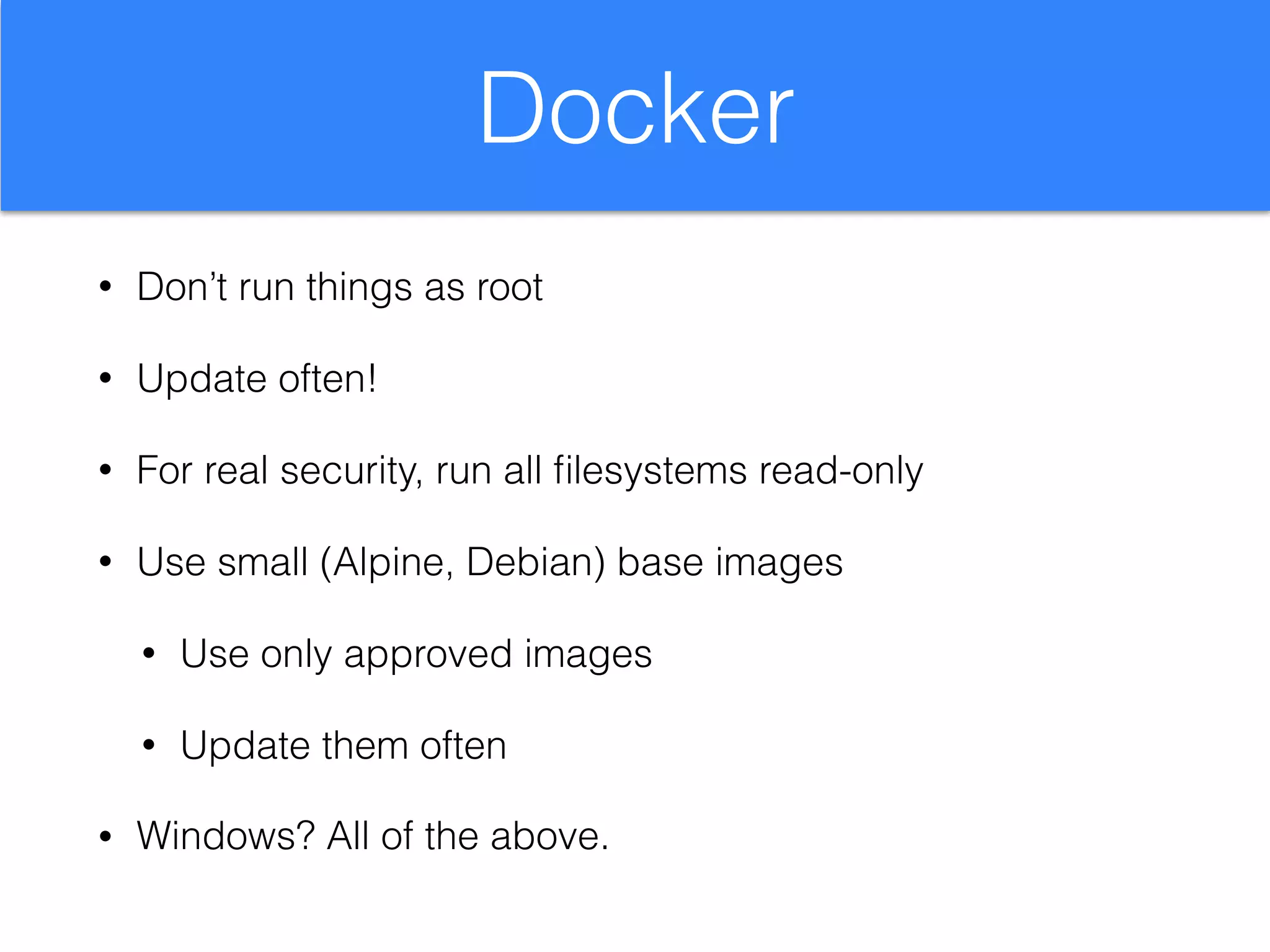 Docker
• Don’t run things as root
• Update often!
• For real security, run all ﬁlesystems read-only
• Use small (Alpine, Debian) base images
• Use only approved images
• Update them often
• Windows? All of the above.
 