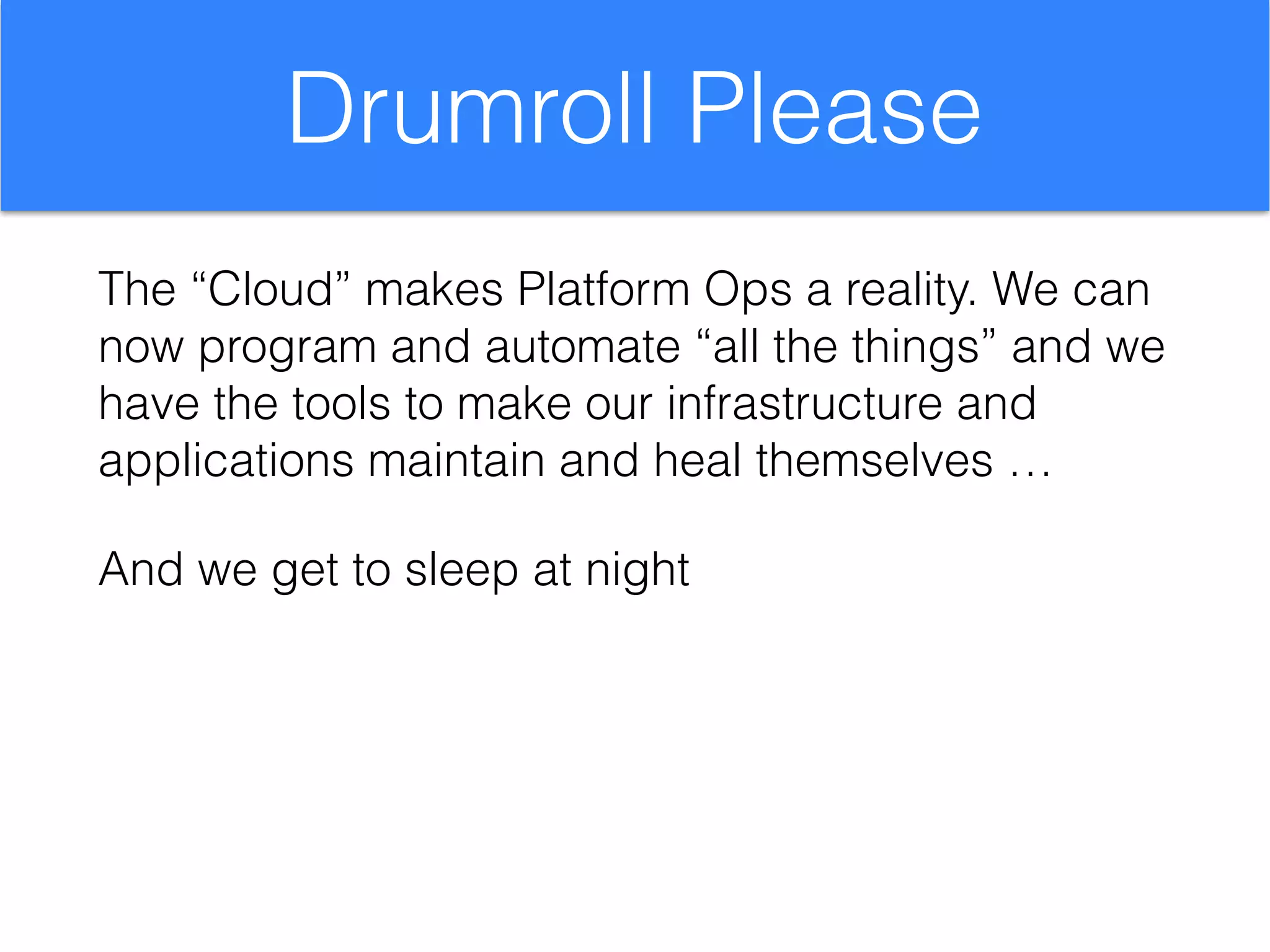 Drumroll Please
The “Cloud” makes Platform Ops a reality. We can
now program and automate “all the things” and we
have the tools to make our infrastructure and
applications maintain and heal themselves …
And we get to sleep at night
 