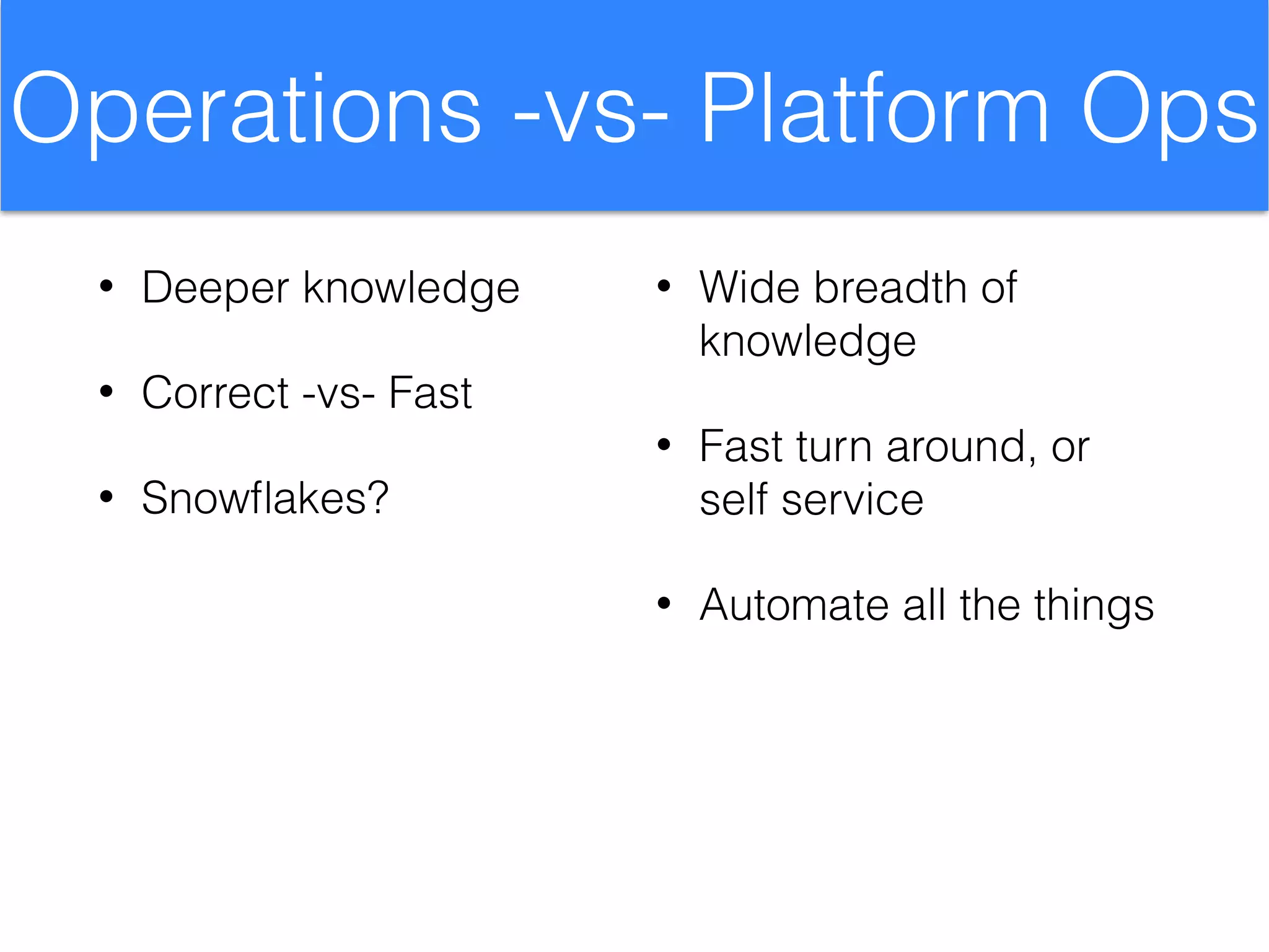Operations -vs- Platform Ops
• Deeper knowledge
• Correct -vs- Fast
• Snowﬂakes?
• Wide breadth of
knowledge
• Fast turn around, or
self service
• Automate all the things
 