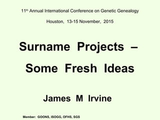 11th
Annual International Conference on Genetic Genealogy
Houston, 13-15 November, 2015
Surname Projects –
Some Fresh Ideas
James M Irvine
Member: GOONS, ISOGG, OFHS, SGS
 