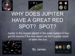 WHY DOES JUPITER
HAVE A GREAT RED
SPOT? SPOT?
Jupiter is the largest planet in the solar system.It has
got 63 moons.If the sun wasn’t as hot it jupiter could
of been the sun.
By James
 