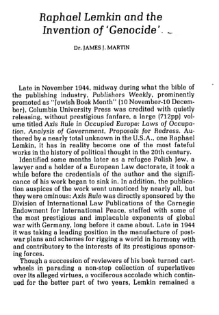 Raphael Lemkin and the
Invention of 'Genocide'. ,
Dr.JAMESJ. MARTIN
Late in November 1944, midway during what the bible of
the publishing industry, Publishers Weekly, prominently
promoted as "Jewish Book Month" (10November-10 Decem-
ber), Columbia University Press was credited with quietly
releasing, without prestigious fanfare, a large (712pp) vol-
ume titled Axis Rule in Occupied Europe: Laws of Occupa-
tion, Analysis of Government, Proposals for Redress. Au-
thored by a nearly total unknown in the U.S.A., one Raphael
Lemkin, it has in reality become one of the most fateful
works in the history of political thought in the 20th century.
Identified some months later as a refugee Polish Jew, a
lawyer and a holder of a European Law doctorate, it took a
while before the credentials of the author and the signifi-
cance of his work began to sink in. In addition, the publica-
tion auspices of the work went unnoticed by nearly all, but
they were ominous: Axis Rule was directly sponsored by the
Division of International Law Publications of the Carnegie
Endowment for International Peace, staffed with some of
the most prestigious and implacable exponents of global
war with Germany, long before it came about. Late in 1944
it was taking a leading position in the manufacture of post-
war plans and schemes for rigging a world in harmony with
and contributory to the interests of its prestigious sponsor-
ing forces.
Though a succession of reviewers of his book turned cart-
wheels in parading a non-stop collection of superlatives
over its alleged virtues, a vociferous accolade which contin-
ued for the better part of two years, Lernkin remained a
 
