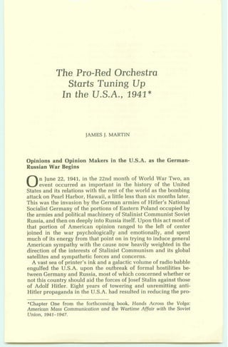 The Pro-Red Orchestra
Starts Tuning Up
In the U.S.A., 1941*
JAMESJ. MARTIN
Opinions and Opinion Makers in the U.S.A. as the German-
Russian War Begins
0n June 22, 1941, in the 22nd month of World War Two, an
event occurred as important in the history of the United
States and its relations with the rest of the world as the bombing
attack on Pearl Harbor, Hawaii, a little less than six months later.
This was the invasion by the German armies of Hitler's National
Socialist Germany of the portions of Eastern Poland occupied by
the armies and political machinery of Stalinist Communist Soviet
Russia, and then on deeply into Russia itself. Upon this act most of
that portion of American opinion ranged to the left of center
joined in the war psychologically and emotionally, and spent
much of its energy from that point on in trying to induce general
American sympathy with the cause now heavily weighted in the
direction of the interests of Stalinist Communism and its global
satellites and sympathetic forces and concerns.
A vast sea of printer's ink and a galacticvolume of radio babble
engulfed the U.S.A. upon the outbreak of formal hostilities be-
tween Germany and Russia, most of which concerned whether or
not this country should aid the forces of Josef Stalin against those
of Adolf Hitler. Eight years of towering and unremitting anti-
Hitler propaganda in the U.S.A. had resuIted in reducing the pro-
*Chapter One from the forthcoming book, Hands Across the Volga:
American Mass Communication and the Wartime Affairwith the Soviet
Union, 1941-1947.
 