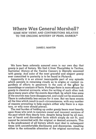 Where Was General Marshall?
SOME NEW VIEWS AND CONTRIBUTIONS RELATIVE
TO THE ONGOING MYSTERY OF PEARL HARBOR."
JAMESJ. MARTIN
We have been solemnly assured even in our own day that
gossip is part of history. We find it from Thucydides to Tacitus;
Suetonius' History of the Twelve Caesars is liberally seasoned
with gossip. And some of the most graceful and elegant gossip
ever committed to posterity is to be found in Plutarch.
Apparently it is an almost inescapable part of any episode
which persists in remaining cloudy as to origins or content re-
gardless of efforts to penetrate to the core of the $fair by
assemblage or analysis of facts. Perhaps there is more,excuse for
gossip in classical accounts, when the writing of such often took
place many years after the events described, by which time some
of the sources may have disappeared, and could not be examined.
There is undoubtedly less excuse for it now. But we have events
all the time which result in such circumstances, with any number
of reasons prevailing to help explain either why there is a mys-
tery, or why none shouid prevail.
The real burden of holding up under gossip bears most heavily
upon those who wish to maintain sweet and innocent versions of
the past which they dearly love, despite being faced by all man-
ner of harsh and discordant facts which simply do not fit, and
cannot be reconciled with the original or desired accounts. This
is the predicament of all history which must deal in subsequent
times with uncomfortable disclosures and discoveries, resulting
either in the noticeable alteration of the original narratives, or
 