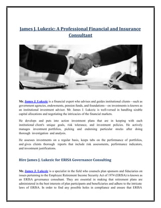 James J. Lukezic: A Professional Financial and Insurance
Consultant
Mr. James J. Lukezic is a financial expert who advises and guides institutional clients—such as
government agencies, endowments, pension funds, and foundations—on investments is known as
an institutional investment advisor. Mr. James J. Lukezic is well-versed in handling sizable
capital allocations and negotiating the intricacies of the financial markets.
He develops and puts into action investment plans that are in keeping with each
institutional client's unique goals, risk tolerance, and investment policies. He actively
manages investment portfolios, picking and endorsing particular stocks after doing
thorough investigation and analysis.
He assesses investments on a regular basis, keeps tabs on the performance of portfolios,
and gives clients thorough reports that include risk assessments, performance indicators,
and investment justifications.
Hire James J. Lukezic for ERISA Governance Consulting
Mr. James J. Lukezic is a specialist in the field who counsels plan sponsors and fiduciaries on
issues pertaining to the Employee Retirement Income Security Act of 1974 (ERISA) is known as
an ERISA governance consultant. They are essential in making that retirement plans are
administered in the best interests of plan participants and beneficiaries and adhere to the intricate
laws of ERISA. In order to find any possible holes in compliance and ensure that ERISA
 