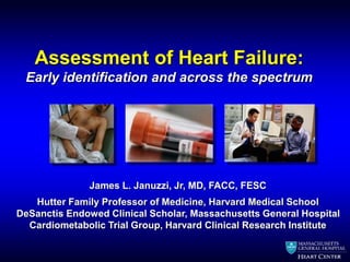 Assessment of Heart Failure: 
Early identification and across the spectrum 
James L. Januzzi, Jr, MD, FACC, FESC 
Hutter Family Professor of Medicine, Harvard Medical School 
DeSanctis Endowed Clinical Scholar, Massachusetts General Hospital 
Cardiometabolic Trial Group, Harvard Clinical Research Institute 
 