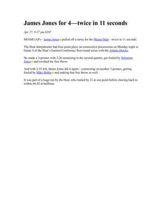 James Jones for 4—twice in 11 seconds
Apr 27, 9:37 pm EDT

MIAMI (AP)—James Jones pulled off a rarity for the Miami Heat—twice in 11 seconds.

The Heat sharpshooter had four-point plays on consecutive possessions on Monday night in
Game 4 of the Heat’s Eastern Conference first-round series with the Atlanta Hawks.

He made a 3-pointer with 2:26 remaining in the second quarter, got fouled by Solomon
Jones and swished the free throw.

And with 2:15 left, James Jones did it again—connecting on another 3-pointer, getting
fouled by Mike Bibby and making that free throw as well.

It was part of a huge run by the Heat, who trailed by 21 at one point before clawing back to
within 46-42 at halftime.
 