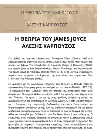Η ΘΕΩΡΙΑ ΤΟΥ JAMES JOYCE
ΑΛΕΞΗΣ ΚΑΡΠΟΥΖΟΣ
Στο βιβλίο του για τον Ulysses and Finnegans Wake (Derrida 19871) ο
Jacques Derrida αφηγείται πώς ο James Joyce (1882–1941) ήταν παρών στο
πρώτο του βιβλίο, The Introduction to Husserl’s Origin of Geometry (1962),
και παρών ξανά σε ένα βασικό δοκίμιο, Plato’s Pharmacy, που δημοσιεύτηκε
για πρώτη φορά το 1968 (βλ. Derrida 1981: 67–171). Ο Derrida επιβεβαιώνει
περαιτέρω τη σημασία του Joyce για την κατανόηση των έργων του, Glas
(1974) και The Postcard (1980).
Σε αντίθεση με τη μονοφωνία νοήματος του Husserl, ο Derrida θέτει τη
«γενικευμένη διαφορική φύση του νοήματος» του Joyce (Derrida 1987: 28).
Το «φαρμακείο του Πλάτωνα», από την πλευρά του, αναφέρεται στον Θωθ
(παρών στο Finnegans Wake), τον Αιγύπτιο θεό της γραφής, που λέγεται από
τον Πλάτωνα ότι ήταν ο εφευρέτης μιας ψευδούς μνήμης: η μνήμη ως
μνημονική τέχνη (σε αντίθεση με τη ζωντανή μνήμη). Ο Thoth θα ήταν παρών
ως η έμπνευση της μνημονικής διαδικασίας του Joyce όπου μπορεί να
δημιουργηθούν σύνδεσμοι μεταξύ των πιο απίθανων στοιχείων. Για μια τέτοια
διαδικασία, το ζητούμενο δεν είναι να παραχθεί το ίδιο το πράγμα στη μνήμη,
αλλά να παραχθεί μια διαδικασία που θα έκανε δυνατή την ανάκληση. Ο
Πλάτωνας, στον Φαίδρο, αποκαλεί τη μνημονική τέχνη ελαττωματική μνήμη
χωρίς να φαίνεται να αναγνωρίζει ότι δεν θα ήταν απαραίτητο αν η μνήμη δεν
ήταν ήδη ελαττωματική. Η μνημονική, επομένως, είναι μια επιβεβαίωση της
αυθαίρετης φύσης του σημείου όπως προτείνεται από τον Saussure. Το Glas,
H ΘΕΩΡΙΑ ΤΟΥ JAMES JOYCE
ΑΛΕΞΗΣ ΚΑΡΠΟΥΖΟΣ
 
