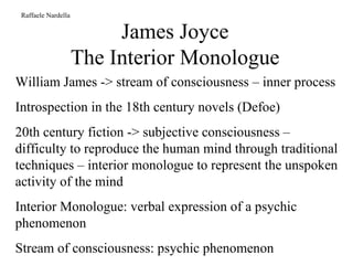 James Joyce The Interior Monologue Raffaele Nardella William James -> stream of consciousness – inner process Introspection in the 18th century novels (Defoe) 20th century fiction -> subjective consciousness – difficulty to reproduce the human mind through traditional techniques – interior monologue to represent the unspoken activity of the mind Interior Monologue: verbal expression of a psychic phenomenon Stream of consciousness: psychic phenomenon 