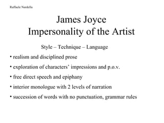 James Joyce Impersonality of the Artist Raffaele Nardella Style – Technique – Language realism and disciplined prose exploration of characters’ impressions and p.o.v. free direct speech and epiphany interior monologue with 2 levels of narration succession of words with no punctuation, grammar rules 