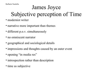 James Joyce Subjective perception of Time Raffaele Nardella modernist writer narrative more important than themes different p.o.v. simultaneously no omniscent narrator geographical and sociological details impressions and thoughts caused by an outer event opening “in media res” introspection rather than description time as subjective 