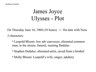 James Joyce Ulysses - Plot Raffaele Nardella On Thursday June 16, 1904 (18 hours)  ->  fist date with Nora 3 characters:  Leopold Bloom: Jew adv canvasser, alienated common man, in the streets, funeral, meeting Dedalus Stephen Dedalus: alienated artist, saved from a brothel Molly Bloom: Leopold’s wife, singer, adultery 