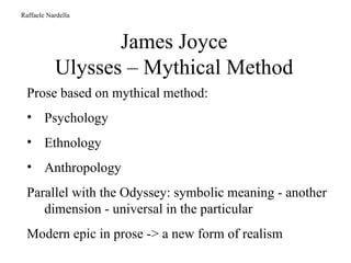 James Joyce Ulysses – Mythical Method Raffaele Nardella Prose based on mythical method: Psychology Ethnology Anthropology Parallel with the Odyssey: symbolic meaning - another dimension - universal in the particular Modern epic in prose -> a new form of realism 