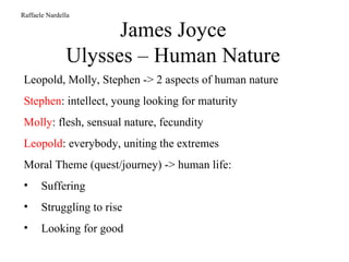 James Joyce Ulysses – Human Nature Raffaele Nardella Leopold, Molly, Stephen -> 2 aspects of human nature Stephen : intellect, young looking for maturity Molly : flesh, sensual nature, fecundity Leopold : everybody, uniting the extremes Moral Theme (quest/journey) -> human life: Suffering Struggling to rise Looking for good 