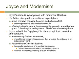 Joyce and ModernismJoyce’s name is synonymous with modernist literature. His fiction disrupted conventional expectations:about narrative certainty, heroism, and religious faithdeclining since the late nineteenth century, offering instead a look at human consciousness in a world where grand cultural myths and systems of belief were breaking down.Joyce substitutes “epiphany” in place of spiritual conviction and certitude,a momentary flash of awareness, a heightened personal experience, that revealed the ordinary in an extraordinary light. Adapted from Christian doctrine, the secular equivalent of a spiritual experience.Gabriel Conroy’s realization of his own insignificance, illustrate the fleeting intensity of such a moment. 