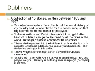 DublinersA collection of 15 stories, written between 1903 and 1907“My intention was to write a chapter of the moral history of my country and I chose Dublin for the scene because that city seemed to me the center of paralysis.” “I always write about Dublin, because if I can get to the heart of Dublin, I can get to the heart of all the cities of the world.  In the particular is contained the universal.”“I have tried to present it to the indifferent public under four of its aspects:  childhood, adolescence, maturity and public life.  The stories are arranged in this order.” “I have written it for the most part in a style of scrupulous meanness.” “What’s the matter with you is that you’re afraid to live.  You and people like you.  This city is suffering from hemiplegia [paralysis] of the will.”