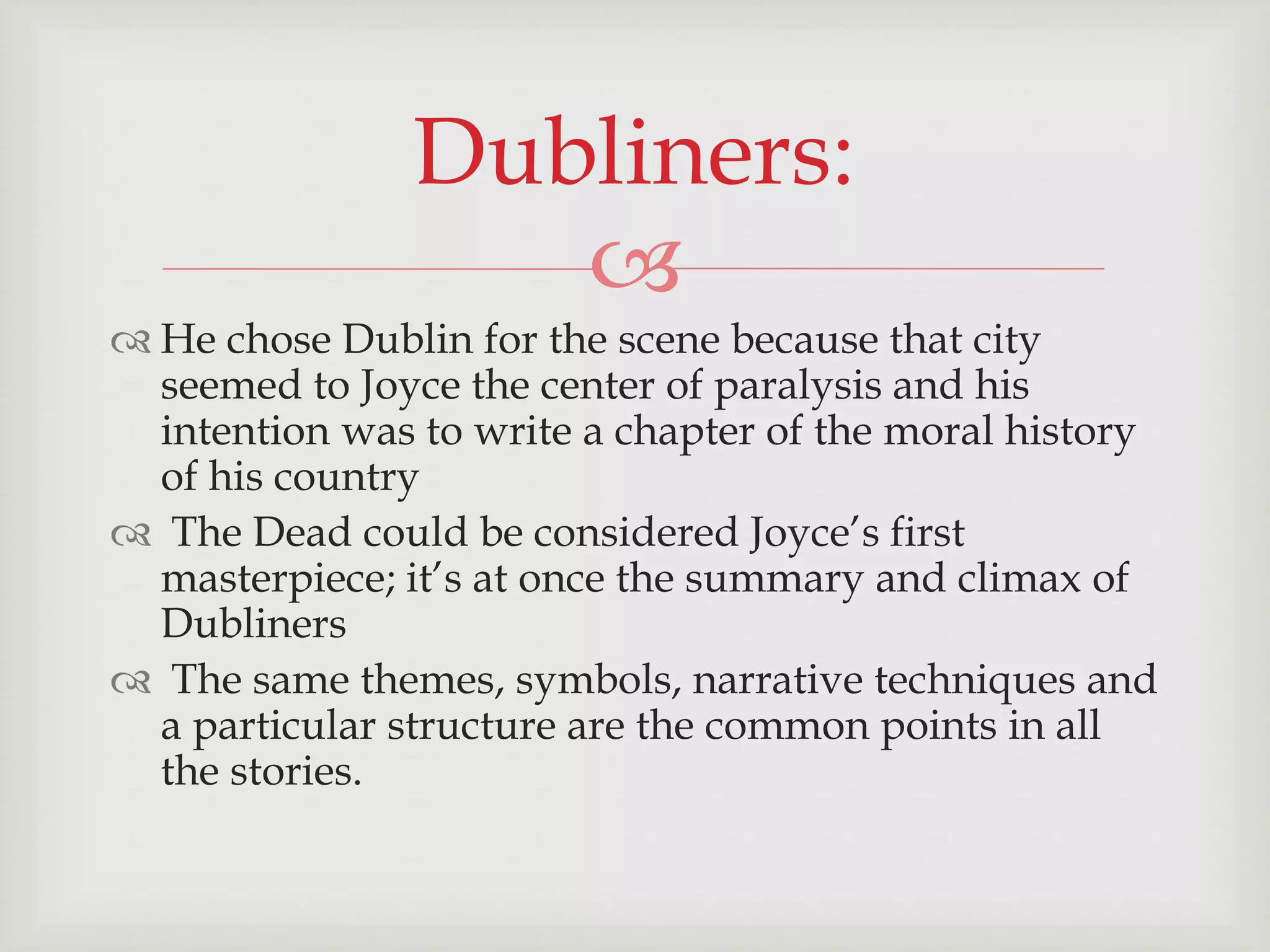 Dubliners: 
 
 He chose Dublin for the scene because that city 
seemed to Joyce the center of paralysis and his 
intention was to write a chapter of the moral history 
of his country 
 The Dead could be considered Joyce’s first 
masterpiece; it’s at once the summary and climax of 
Dubliners 
 The same themes, symbols, narrative techniques and 
a particular structure are the common points in all 
the stories. 
 