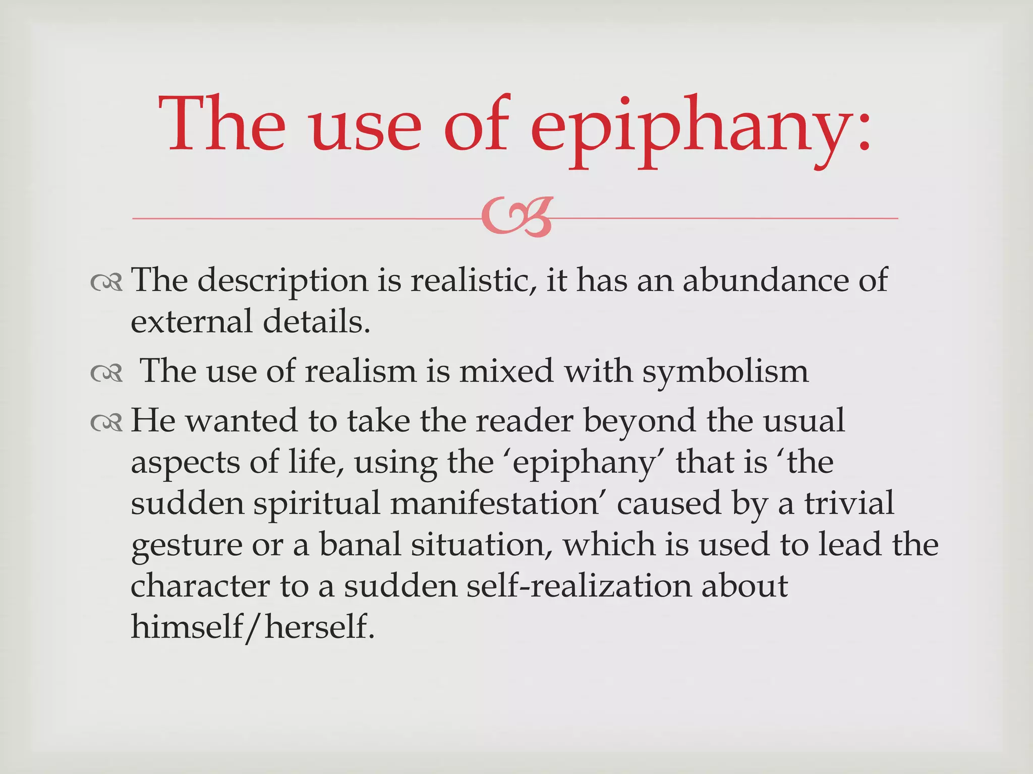 The use of epiphany: 
 
 The description is realistic, it has an abundance of 
external details. 
 The use of realism is mixed with symbolism 
 He wanted to take the reader beyond the usual 
aspects of life, using the ‘epiphany’ that is ‘the 
sudden spiritual manifestation’ caused by a trivial 
gesture or a banal situation, which is used to lead the 
character to a sudden self-realization about 
himself/herself. 
 