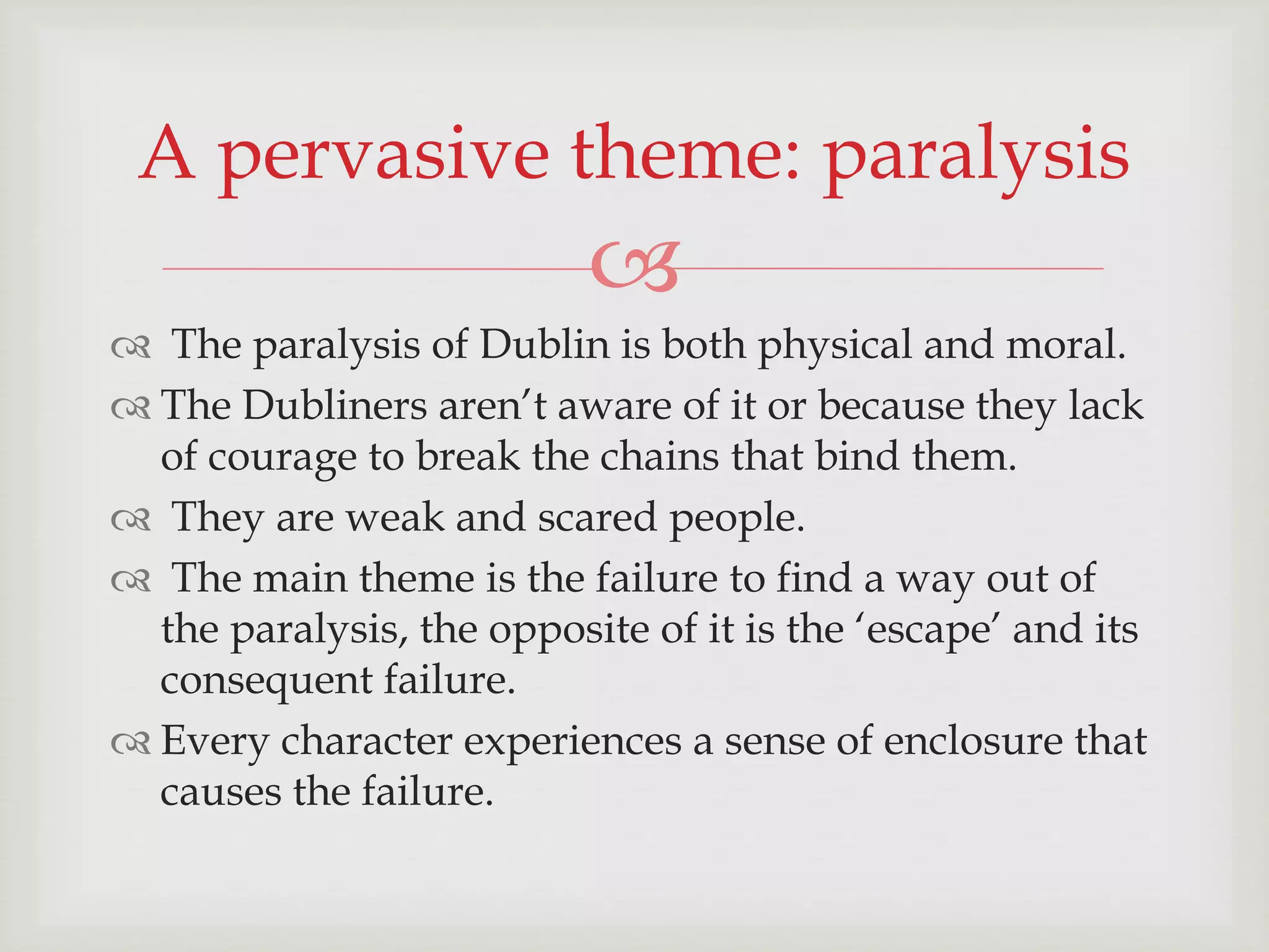 A pervasive theme: paralysis 
 
 The paralysis of Dublin is both physical and moral. 
 The Dubliners aren’t aware of it or because they lack 
of courage to break the chains that bind them. 
 They are weak and scared people. 
 The main theme is the failure to find a way out of 
the paralysis, the opposite of it is the ‘escape’ and its 
consequent failure. 
 Every character experiences a sense of enclosure that 
causes the failure. 
 