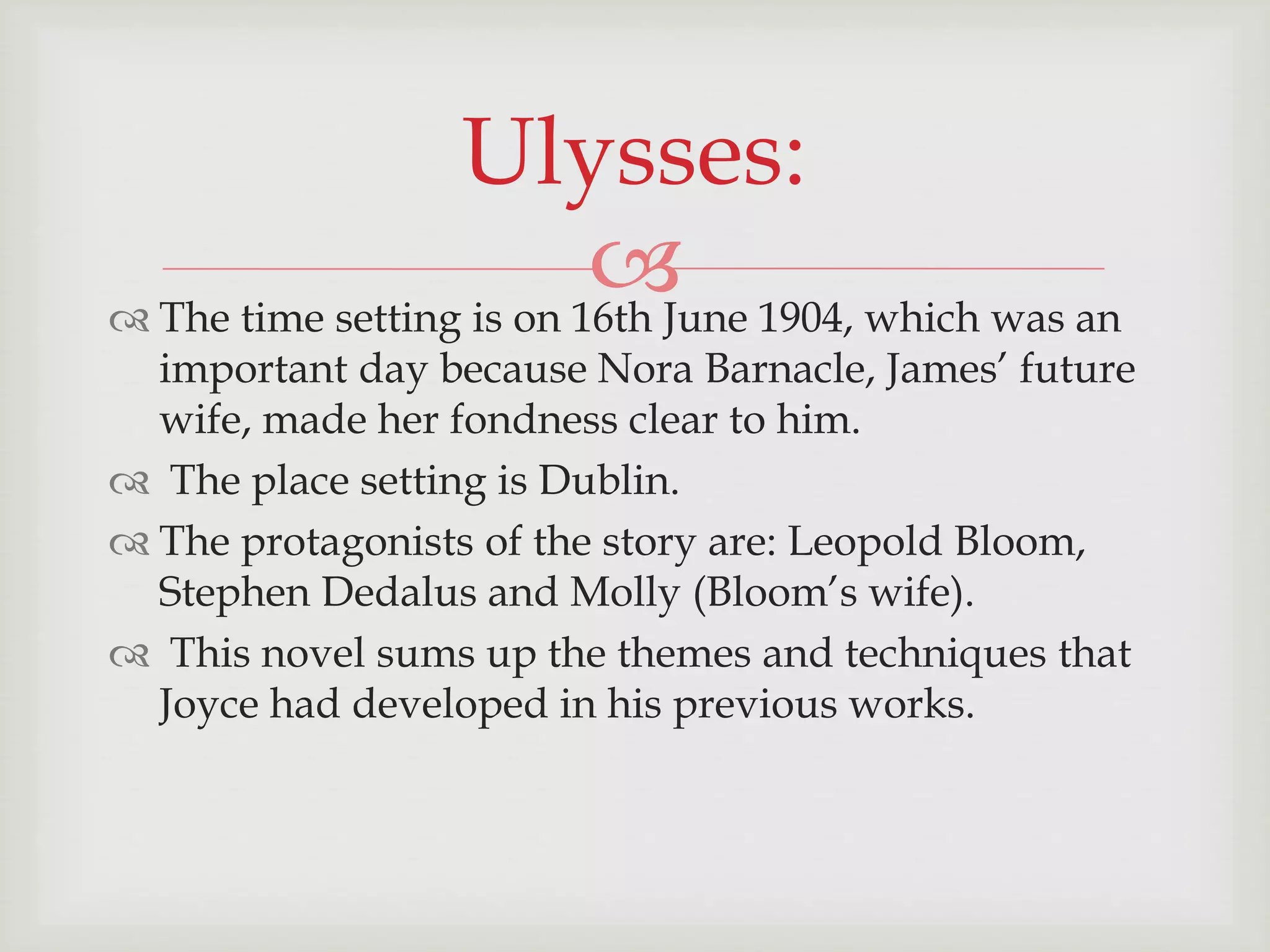 Ulysses: 
 
 The time setting is on 16th June 1904, which was an 
important day because Nora Barnacle, James’ future 
wife, made her fondness clear to him. 
 The place setting is Dublin. 
 The protagonists of the story are: Leopold Bloom, 
Stephen Dedalus and Molly (Bloom’s wife). 
 This novel sums up the themes and techniques that 
Joyce had developed in his previous works. 
 