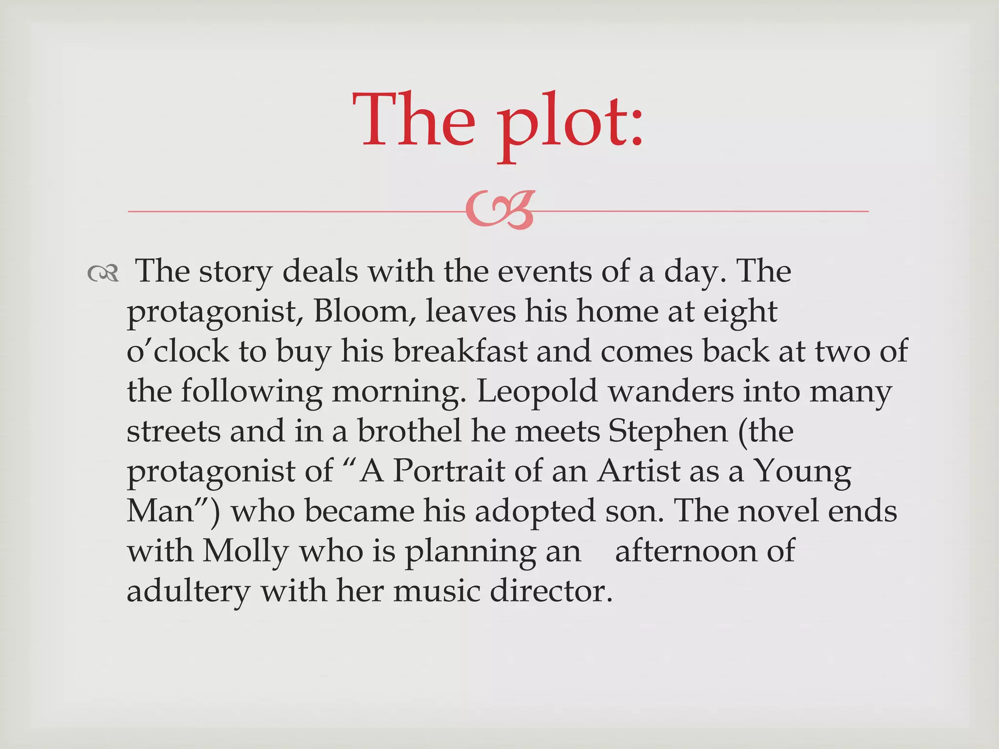 The plot: 
 
 The story deals with the events of a day. The 
protagonist, Bloom, leaves his home at eight 
o’clock to buy his breakfast and comes back at two of 
the following morning. Leopold wanders into many 
streets and in a brothel he meets Stephen (the 
protagonist of “A Portrait of an Artist as a Young 
Man”) who became his adopted son. The novel ends 
with Molly who is planning an afternoon of 
adultery with her music director. 
 