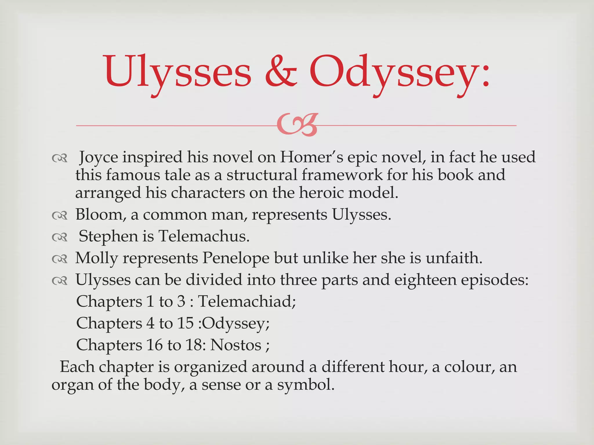 Ulysses & Odyssey: 
 
 Joyce inspired his novel on Homer’s epic novel, in fact he used 
this famous tale as a structural framework for his book and 
arranged his characters on the heroic model. 
 Bloom, a common man, represents Ulysses. 
 Stephen is Telemachus. 
 Molly represents Penelope but unlike her she is unfaith. 
 Ulysses can be divided into three parts and eighteen episodes: 
Chapters 1 to 3 : Telemachiad; 
Chapters 4 to 15 :Odyssey; 
Chapters 16 to 18: Nostos ; 
Each chapter is organized around a different hour, a colour, an 
organ of the body, a sense or a symbol. 
 