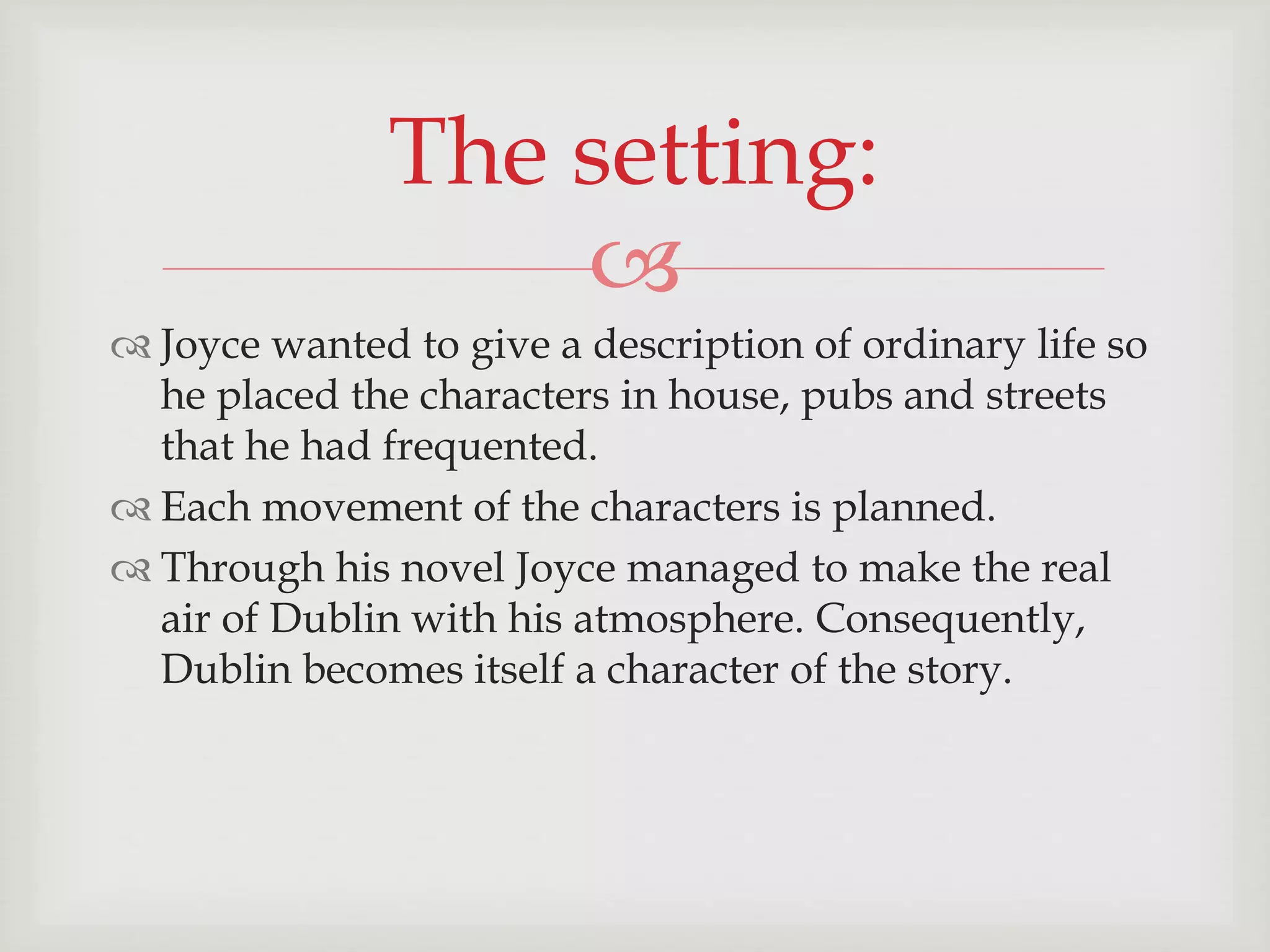 The setting: 
 
 Joyce wanted to give a description of ordinary life so 
he placed the characters in house, pubs and streets 
that he had frequented. 
 Each movement of the characters is planned. 
 Through his novel Joyce managed to make the real 
air of Dublin with his atmosphere. Consequently, 
Dublin becomes itself a character of the story. 
 