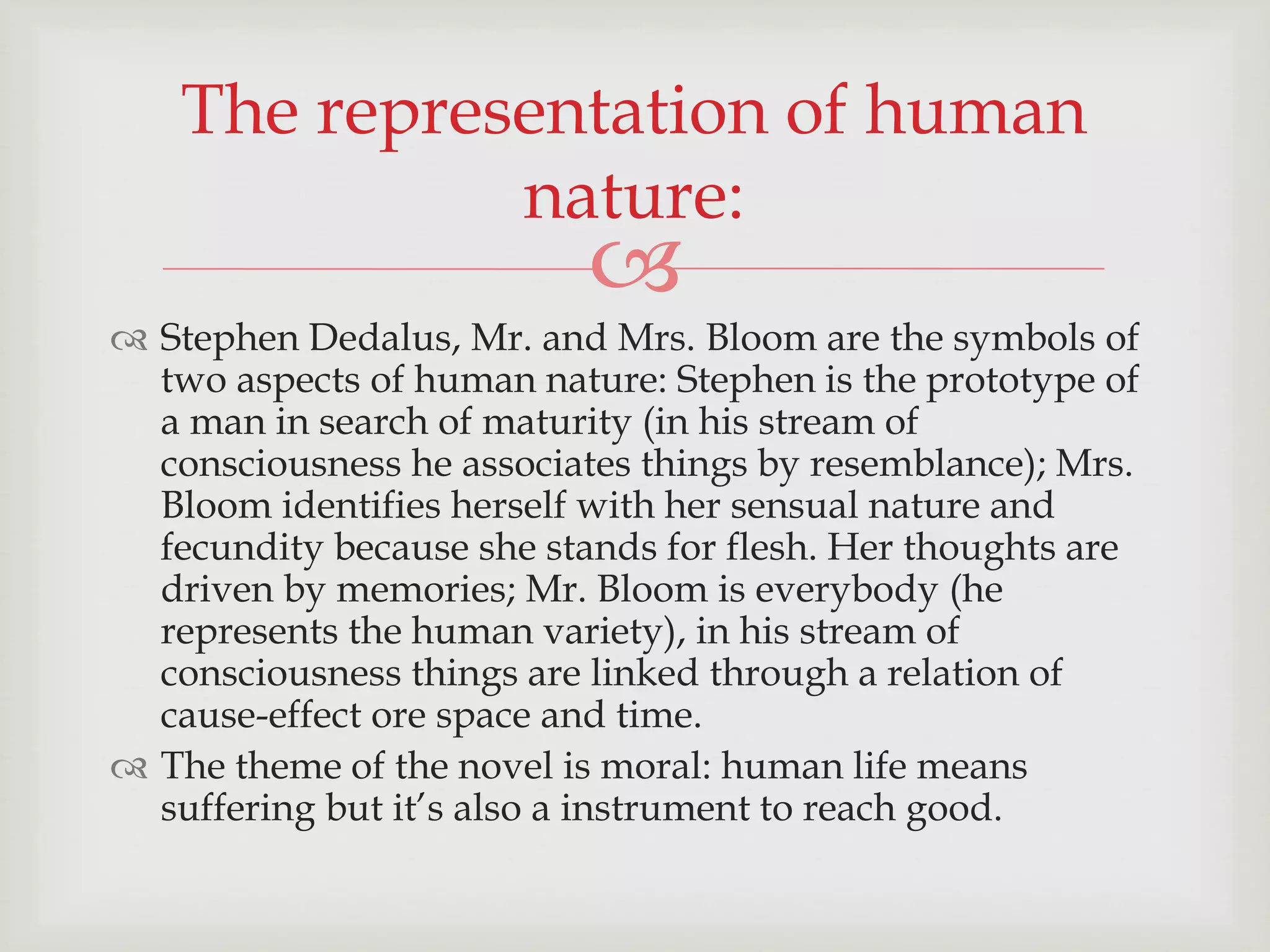 The representation of human 
nature: 
 
 Stephen Dedalus, Mr. and Mrs. Bloom are the symbols of 
two aspects of human nature: Stephen is the prototype of 
a man in search of maturity (in his stream of 
consciousness he associates things by resemblance); Mrs. 
Bloom identifies herself with her sensual nature and 
fecundity because she stands for flesh. Her thoughts are 
driven by memories; Mr. Bloom is everybody (he 
represents the human variety), in his stream of 
consciousness things are linked through a relation of 
cause-effect ore space and time. 
 The theme of the novel is moral: human life means 
suffering but it’s also a instrument to reach good. 
 