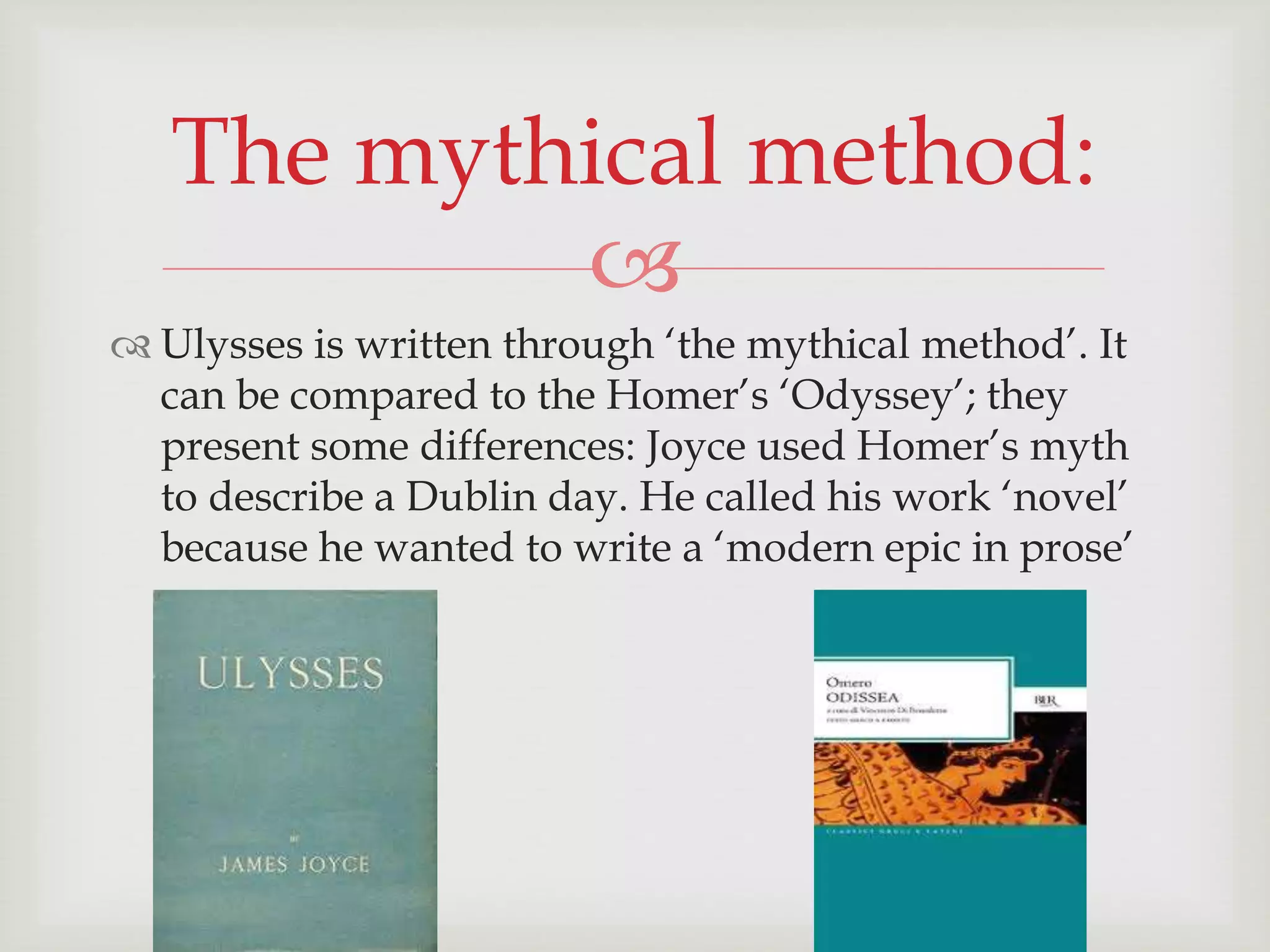 The mythical method: 
 
 Ulysses is written through ‘the mythical method’. It 
can be compared to the Homer’s ‘Odyssey’; they 
present some differences: Joyce used Homer’s myth 
to describe a Dublin day. He called his work ‘novel’ 
because he wanted to write a ‘modern epic in prose’ 
 