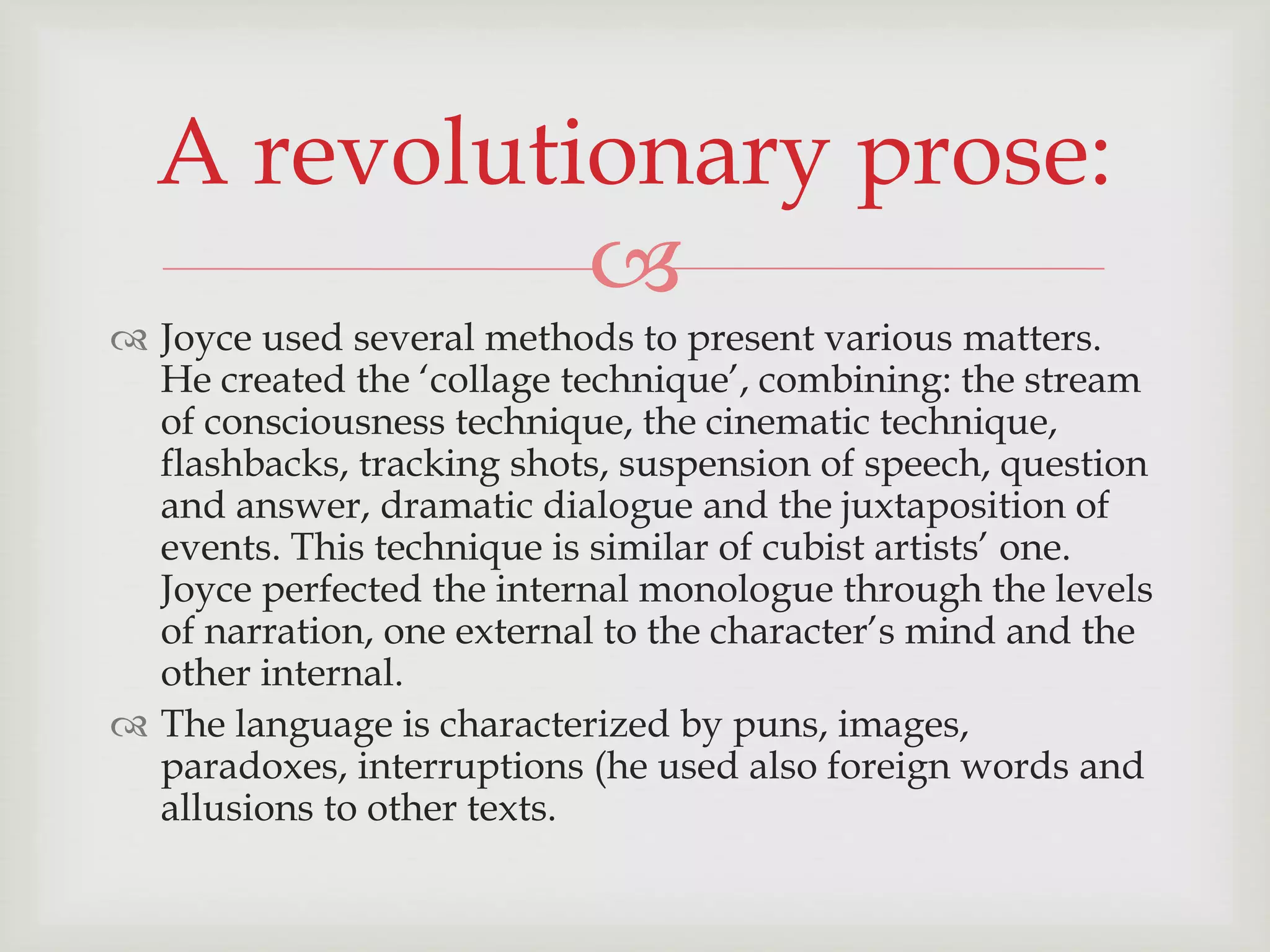 A revolutionary prose: 
 
 Joyce used several methods to present various matters. 
He created the ‘collage technique’, combining: the stream 
of consciousness technique, the cinematic technique, 
flashbacks, tracking shots, suspension of speech, question 
and answer, dramatic dialogue and the juxtaposition of 
events. This technique is similar of cubist artists’ one. 
Joyce perfected the internal monologue through the levels 
of narration, one external to the character’s mind and the 
other internal. 
 The language is characterized by puns, images, 
paradoxes, interruptions (he used also foreign words and 
allusions to other texts. 
