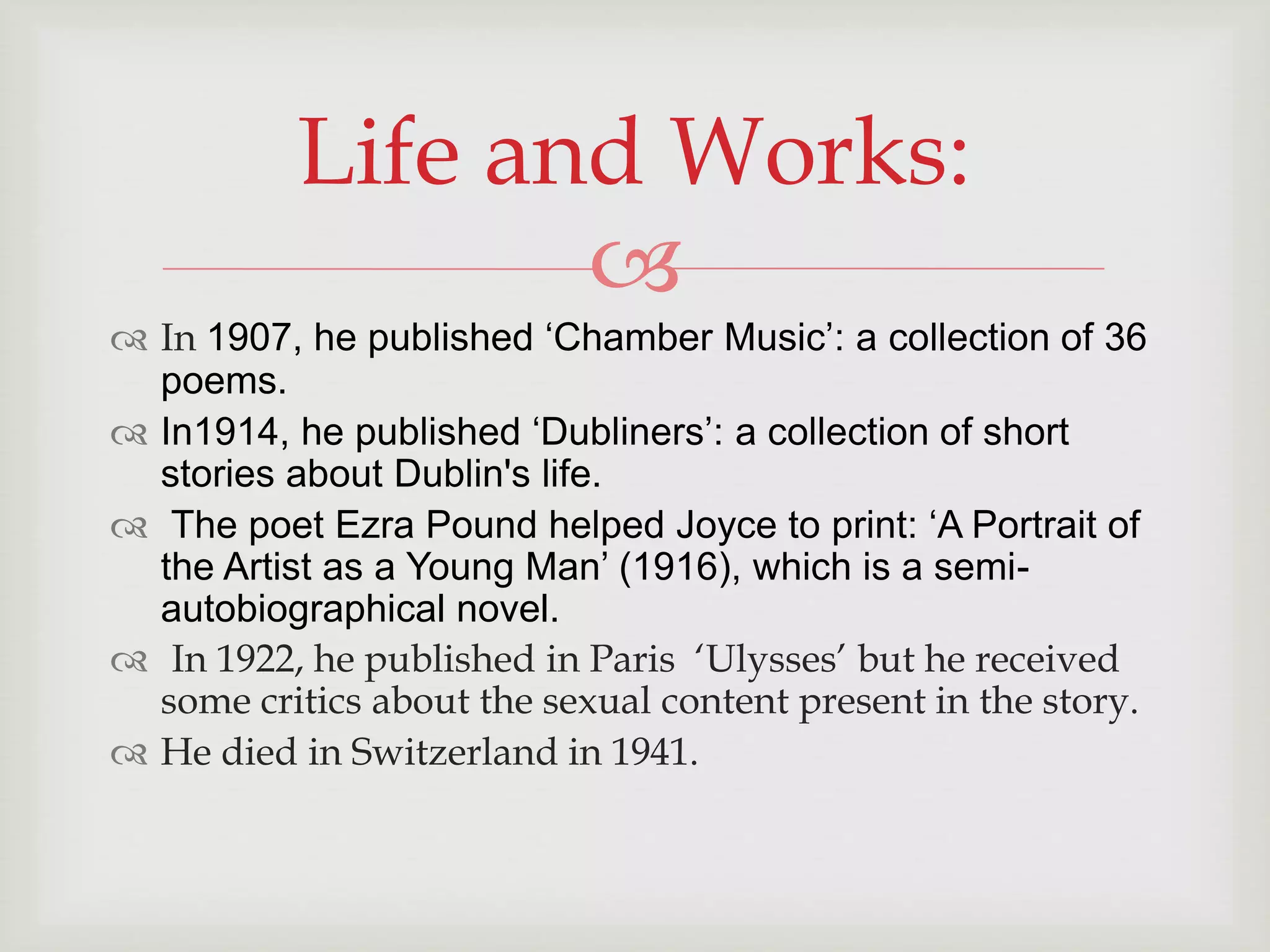 Life and Works: 
 
 In 1907, he published ‘Chamber Music’: a collection of 36 
poems. 
 In1914, he published ‘Dubliners’: a collection of short 
stories about Dublin's life. 
 The poet Ezra Pound helped Joyce to print: ‘A Portrait of 
the Artist as a Young Man’ (1916), which is a semi-autobiographical 
novel. 
 In 1922, he published in Paris ‘Ulysses’ but he received 
some critics about the sexual content present in the story. 
 He died in Switzerland in 1941. 
 