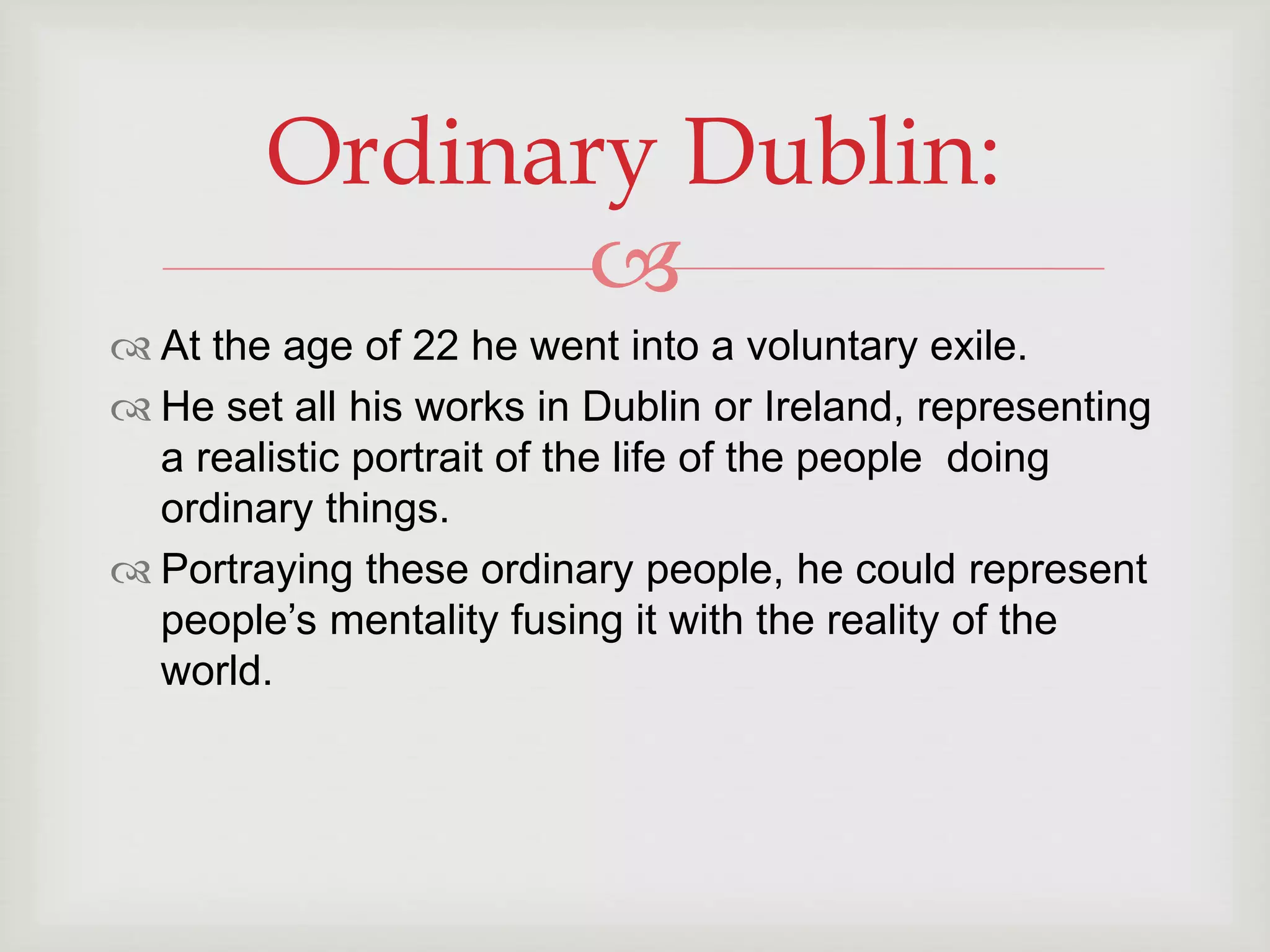 Ordinary Dublin: 
 
 At the age of 22 he went into a voluntary exile. 
 He set all his works in Dublin or Ireland, representing 
a realistic portrait of the life of the people doing 
ordinary things. 
 Portraying these ordinary people, he could represent 
people’s mentality fusing it with the reality of the 
world. 
 