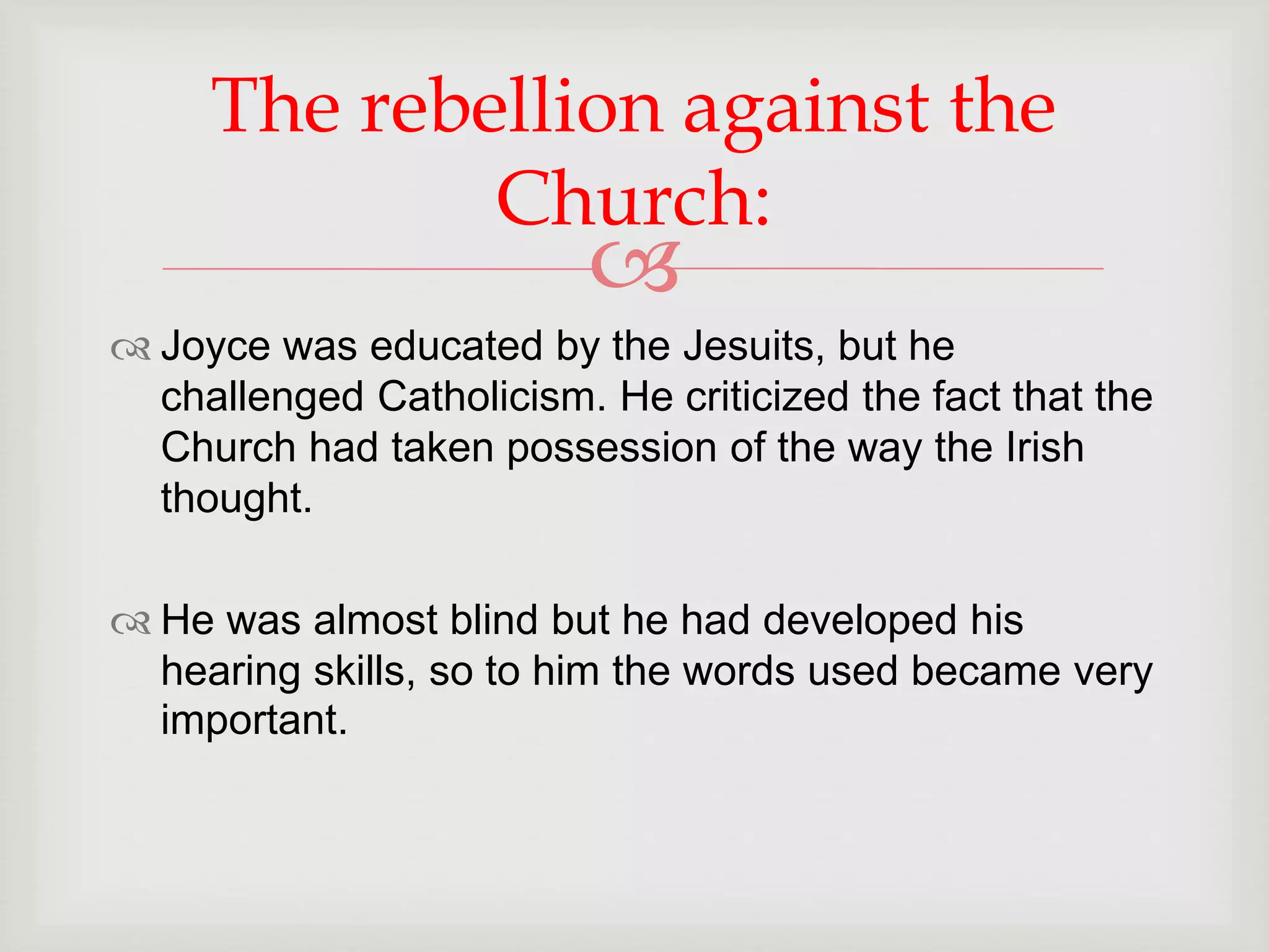 The rebellion against the 
Church: 
 
 Joyce was educated by the Jesuits, but he 
challenged Catholicism. He criticized the fact that the 
Church had taken possession of the way the Irish 
thought. 
 He was almost blind but he had developed his 
hearing skills, so to him the words used became very 
important. 
 