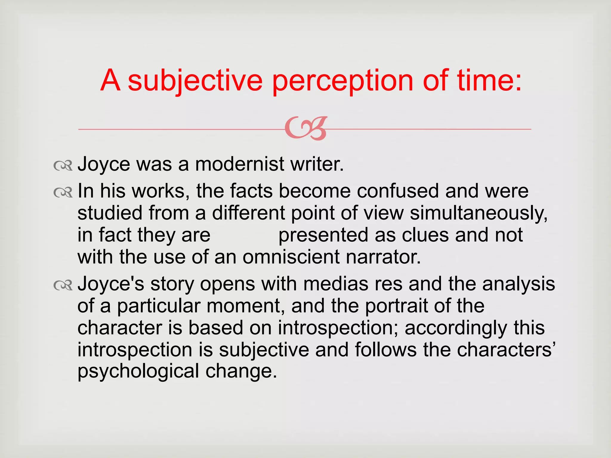 A subjective perception of time: 
 
 Joyce was a modernist writer. 
 In his works, the facts become confused and were 
studied from a different point of view simultaneously, 
in fact they are presented as clues and not 
with the use of an omniscient narrator. 
 Joyce's story opens with medias res and the analysis 
of a particular moment, and the portrait of the 
character is based on introspection; accordingly this 
introspection is subjective and follows the characters’ 
psychological change. 
 