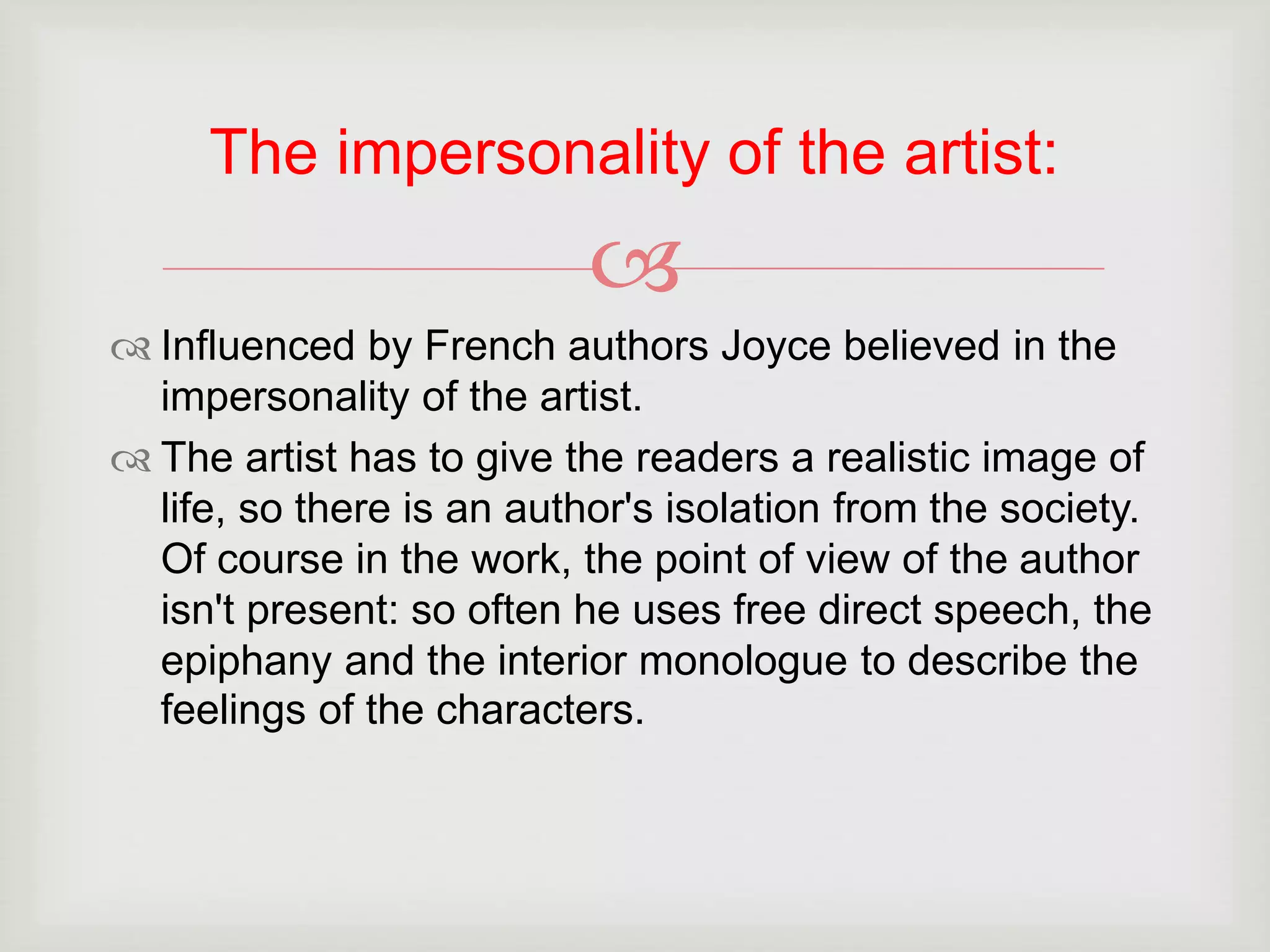 The impersonality of the artist: 
 
 Influenced by French authors Joyce believed in the 
impersonality of the artist. 
 The artist has to give the readers a realistic image of 
life, so there is an author's isolation from the society. 
Of course in the work, the point of view of the author 
isn't present: so often he uses free direct speech, the 
epiphany and the interior monologue to describe the 
feelings of the characters. 
 