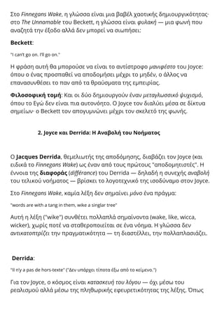 Στο Finnegans Wake, η γλώσσα είναι μια βαβέλ χαοτικής δημιουργικότητας·
στο The Unnamable του Beckett, η γλώσσα είναι φυλακή — μια φωνή που
αναζητά την έξοδο αλλά δεν μπορεί να σιωπήσει:
Beckett:
"I can’t go on. I’ll go on."
Η φράση αυτή θα μπορούσε να είναι το αντίστροφο μανιφέστο του Joyce:
όπου ο ένας προσπαθεί να αποδομήσει μέχρι το μηδέν, ο άλλος να
επανασυνθέσει το παν από τα θραύσματα της εμπειρίας.
Φιλοσοφική τομή: Και οι δύο δημιουργούν έναν μεταγλωσσικό ψυχισμό,
όπου το Εγώ δεν είναι πια αυτονόητο. Ο Joyce τον διαλύει μέσα σε δίκτυα
σημείων· ο Beckett τον απογυμνώνει μέχρι τον σκελετό της φωνής.
2. Joyce και Derrida: Η Αναβολή του Νοήματος
Ο Jacques Derrida, θεμελιωτής της αποδόμησης, διαβάζει τον Joyce (και
ειδικά το Finnegans Wake) ως έναν από τους πρώτους "αποδομητιστές". Η
έννοια της διαφοράς (différance) του Derrida — δηλαδή η συνεχής αναβολή
του τελικού νοήματος — βρίσκει το λογοτεχνικό της ισοδύναμο στον Joyce.
Στο Finnegans Wake, καμία λέξη δεν σημαίνει μόνο ένα πράγμα:
"words are with a tang in them, wike a singlar tree"
Αυτή η λέξη ("wike") συνθέτει πολλαπλά σημαίνοντα (wake, like, wicca,
wicker), χωρίς ποτέ να σταθεροποιείται σε ένα νόημα. Η γλώσσα δεν
αντικατοπτρίζει την πραγματικότητα — τη διαστέλλει, την πολλαπλασιάζει.
Derrida:
"Il n’y a pas de hors-texte" ("Δεν υπάρχει τίποτα έξω από το κείμενο.")
Για τον Joyce, ο κόσμος είναι κατασκευή του λόγου — όχι μέσω του
ρεαλισμού αλλά μέσω της πληθωρικής εφευρετικότητας της λέξης. Όπως
 