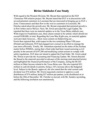 Birine Sinkholes Case Study
With regard to the Western Division, Mr. Bryant then reported on the FGT
/Tennessee 500 solution project. Mr. Bryant stated that FGT is in discussions with
several potential customers in Louisiana that are interested in bringing gas to FGT s
Zone 3 interconnect and then flow to the west to customers in Louisiana. Mr.
Fletcher asked about the growth area. Mr. Bryant responded that potential growth is
in Port Arthur and in Mexico. Next, Mr. Erwin provided the Legal Update. He
reported that there were no material updates as to the Texas Brine sinkhole case.
With respect to Franklinton case, three claims remain to be settled, which should not
exceed $100,000, in total. Regarding the Lena Mae Kight case, no material updates
were provided; however,... Show more content on Helpwriting.net ...
Erwin then reported that, with respect to the two remaining Phase VIII cases
(Petrash and Johnson), FGT had engaged new counsel in an effort to manage the
case more efficiently. Finally, Mr. Amundsen reported on the status of the Zachary
matter before PHMSA, stating that a final order had been issued assessing a civil
penalty in the amount of $197,200 and modifying certain actions to comply with
safety regulations. FGT does not intend to appeal the Final Order. Mr. Erwin asked
Ms. Simon to provide the Accounting and Financing Update. Ms. Simon directed
the Board to the materials provided in advance of the meeting (and attached hereto)
and highlighted the financial performance of the Company, noting the $8.243
million in Other Income related to the Texas Brine case. She also reported $51
million in cash dividends to parents, being a 16% increase above the budgeted
level. Subject to the Board s approval, she also stated that the total current cash
dividend was $74 million. Mr. Erwin requested a motion to approve a cash
distribution of $74 million, being $37 million per partner, to be distributed on or
before the 28th of December. Mr. Fletcher so moved, with Mr. Sanders seconding,
and the following resolution was unanimously
 