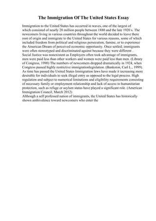 The Immigration Of The United States Essay
Immigration to the United States has occurred in waves, one of the largest of
which consisted of nearly 28 million people between 1880 and the late 1920 s. The
newcomers living in various countries throughout the world decided to leave there
root of origin and immigrate to the United States for various reasons, some of which
included freedom from political and religious persecution, famine, or to experience
the American Dream of perceived economic opportunity. Once settled; immigrants
were often stereotyped and discriminated against because they were different .
Social Justice was nonexistent as Employers often took advantage of immigrants,
men were paid less than other workers and women were paid less than men. (Library
of Congress, 1990) The numbers of newcomers dropped dramatically in 1924, when
Congress passed highly restrictive immigrationlegislation. (Bankston, Carl L., 1999).
As time has passed the United States Immigration laws have made it increasing more
desirable for individuals to seek illegal entry as opposed to the legal process. High
regulation and subject to numerical limitations and eligibility requirements consisting
of necessary family or employment relationship and lack of access to humanitarian
protection, such as refuge or asylum status have played a significant role. (American
Immigration Council, March 2012)
Although a self professed nation of immigrants, the United States has historically
shown ambivalence toward newcomers who enter the
 