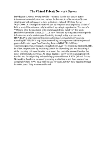 The Virtual Private Network System
Introduction A virtual private network (VPN) is a system that utilizes public
telecommunication infrastructure, such as the Internet, to offer remote offices or
single users with safe access to their institution s network ( Collins, Keeley
Waye,2000). A virtual private network can be compared to an expensive system of
held or rented lines that can only be utilized by a single organization. The aim of a
VPN is to offer the institution with similar capabilities, but at very low costs
(Hulsebosch,Belmont Manke ,2011). A VPN functions by using the allocated public
infrastructure while retaining confidentiality through safety processes and
HYPERLINK http://searchenterprisewan.techtarget.com/definition/tunneling
tunneling HYPERLINK http://searchnetworking.techtarget.com/definition/protocol
protocols like the Layer Two Tunneling Protocol (HYPERLINK http:/
/searchenterprisewan.techtarget.com/definition/Layer Two Tunneling Protocol L2TP).
In effect, the protocols, by encrypting data at the dispatching end and decrypting it
at the receiving end, send the data via a tunnel that cannot be accessed by data that
is not appropriately encrypted. An added degree of safety involves encrypting both
the data and the originating and receiving system addresses.A VPN (Virtual Private
Network) is therefore a means of generating a safer link to and from a network or
computer system. VPNs have been utilized for years, but they have become stronger
in recent years. They are reasonable and
 