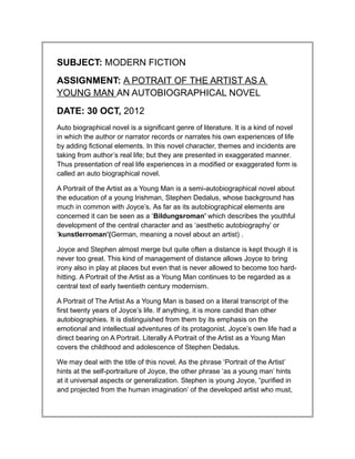 SUBJECT: MODERN FICTION
ASSIGNMENT: A POTRAIT OF THE ARTIST AS A
YOUNG MAN AN AUTOBIOGRAPHICAL NOVEL
DATE: 30 OCT, 2012
Auto biographical novel is a significant genre of literature. It is a kind of novel
in which the author or narrator records or narrates his own experiences of life
by adding fictional elements. In this novel character, themes and incidents are
taking from author’s real life; but they are presented in exaggerated manner.
Thus presentation of real life experiences in a modified or exaggerated form is
called an auto biographical novel.

A Portrait of the Artist as a Young Man is a semi-autobiographical novel about
the education of a young Irishman, Stephen Dedalus, whose background has
much in common with Joyce’s. As far as its autobiographical elements are
concerned it can be seen as a ‘Bildungsroman’ which describes the youthful
development of the central character and as ‘aesthetic autobiography’ or
‘kunstlerroman’(German, meaning a novel about an artist) .

Joyce and Stephen almost merge but quite often a distance is kept though it is
never too great. This kind of management of distance allows Joyce to bring
irony also in play at places but even that is never allowed to become too hard-
hitting. A Portrait of the Artist as a Young Man continues to be regarded as a
central text of early twentieth century modernism.

A Portrait of The Artist As a Young Man is based on a literal transcript of the
first twenty years of Joyce’s life. If anything, it is more candid than other
autobiographies. It is distinguished from them by its emphasis on the
emotional and intellectual adventures of its protagonist. Joyce’s own life had a
direct bearing on A Portrait. Literally A Portrait of the Artist as a Young Man
covers the childhood and adolescence of Stephen Dedalus.

We may deal with the title of this novel. As the phrase ‘Portrait of the Artist’
hints at the self-portraiture of Joyce, the other phrase ‘as a young man’ hints
at it universal aspects or generalization. Stephen is young Joyce, “purified in
and projected from the human imagination’ of the developed artist who must,
 