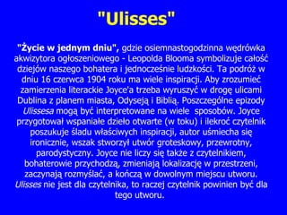 "Ulisses" " Ż ycie w jednym dniu",  gdzie osiemnastogodzinna w ę drówka akwizytora og ł oszeniowego - Leopolda Blooma symbolizuje ca ł o ść  dziejów naszego bohatera i jednocz eś nie ludzko ś ci. Ta podró ż  w dniu 16 czerwca 1904 roku ma wiele inspiracji. Aby zrozumie ć  zamierzenia literackie Joyce'a trzeba wyruszy ć  w drog ę  ulicami Dublina z planem miasta, Odysej ą  i Bibli ą . Poszczególne epizody  Ulissesa  mog ą  by ć  interpretowane na wiele  sposobów. Joyce przygotowa ł  wspania ł e dzie ł o otwarte (w toku) i ilekro ć  czytelnik poszukuje  ś ladu w łaś ciwych inspiracji, autor u ś miecha si ę  ironicznie, wszak stworzy ł  utwór groteskowy, przewrotny, parodystyczny. Joyce nie liczy si ę  tak ż e z czytelnikiem, bohaterowie przychodz ą , zmieniaj ą  lokalizacj ę  w przestrzeni, zaczynaj ą  rozmy ślać,  a k ończą  w dowolnym miejscu utworu.  Ulisses  nie jest dla czytelnika, to raczej czytelnik powinien by ć  dla tego utworu.  