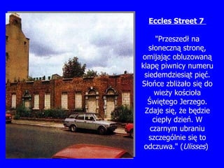 Eccles  S treet 7  "Przeszed ł  na s ł oneczn ą  stron ę , omijaj ą c obluzowan ą  klap ę  piwnicy numeru siedemdziesi ą t pi ęć . Sło ń ce zbli ż a ł o si ę  do wie ż y ko ś cio ł a  Świę tego Jerzego. Zdaje si ę ,  ż e b ę dzie ciep ł y dzie ń . W czarnym ubraniu szczególnie si ę  to odczuwa." ( Ulisses )   